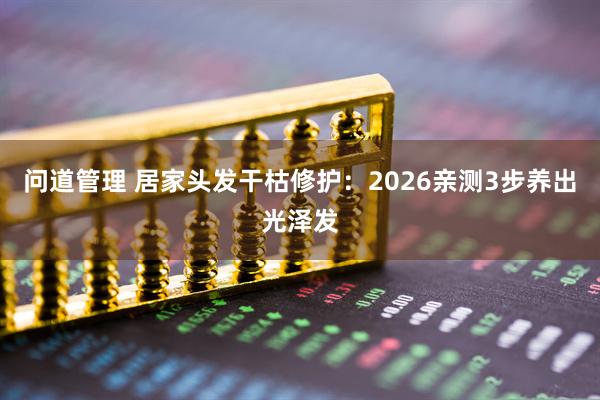 问道管理 居家头发干枯修护：2026亲测3步养出光泽发