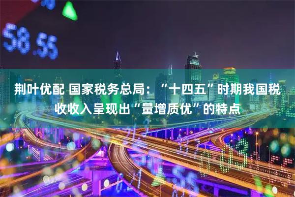 荆叶优配 国家税务总局：“十四五”时期我国税收收入呈现出“量增质优”的特点