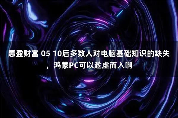 惠盈财富 05 10后多数人对电脑基础知识的缺失，鸿蒙PC可以趁虚而入啊