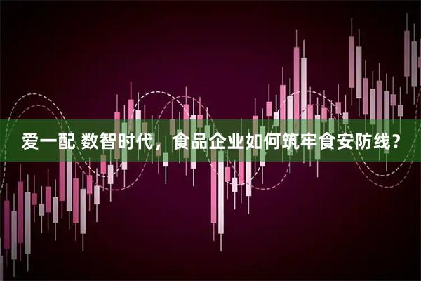 爱一配 数智时代，食品企业如何筑牢食安防线？