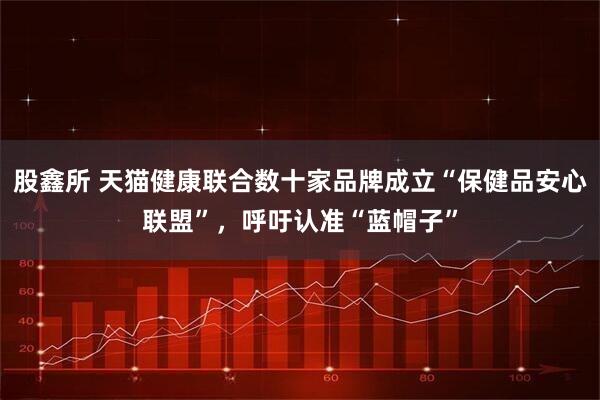 股鑫所 天猫健康联合数十家品牌成立“保健品安心联盟”，呼吁认准“蓝帽子”
