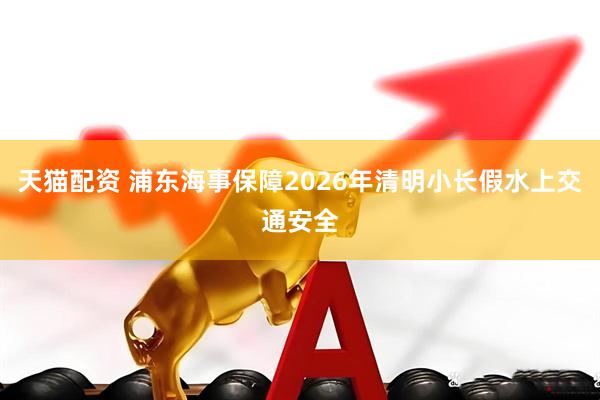 天猫配资 浦东海事保障2026年清明小长假水上交通安全