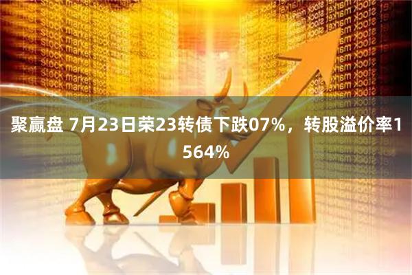 聚赢盘 7月23日荣23转债下跌07%，转股溢价率1564%