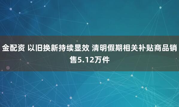 金配资 以旧换新持续显效 清明假期相关补贴商品销售5.12万件