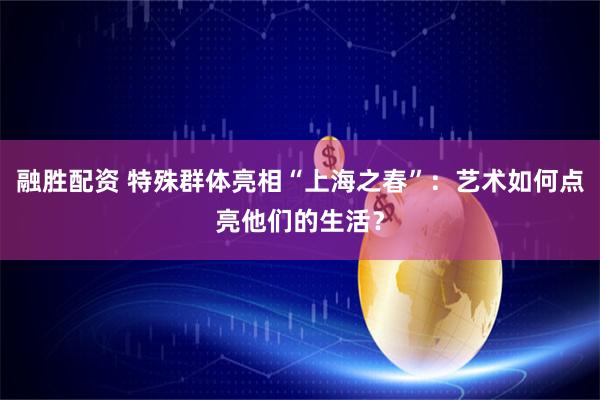 融胜配资 特殊群体亮相“上海之春”：艺术如何点亮他们的生活？