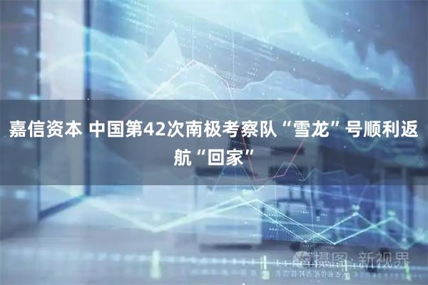 嘉信资本 中国第42次南极考察队“雪龙”号顺利返航“回家”
