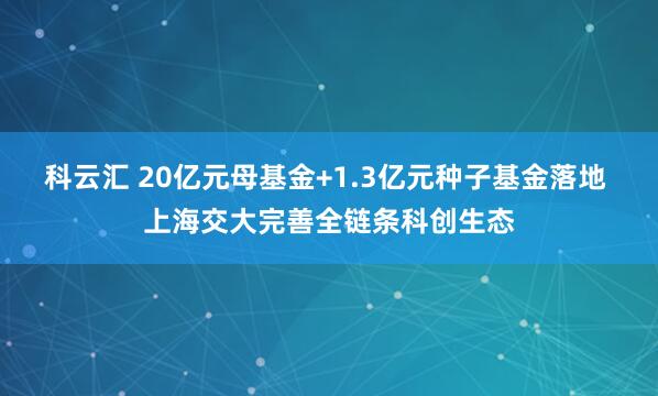 科云汇 20亿元母基金+1.3亿元种子基金落地 上海交大完善全链条科创生态