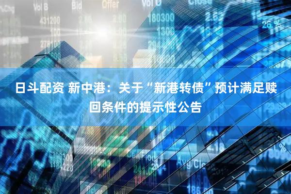 日斗配资 新中港：关于“新港转债”预计满足赎回条件的提示性公告
